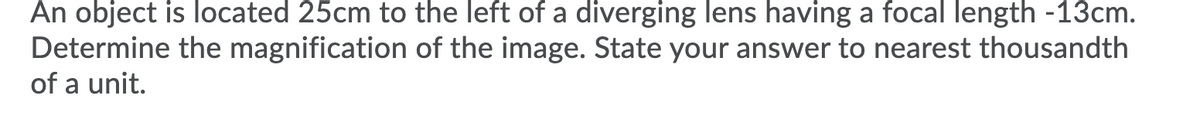 An object is located 25cm to the left of a diverging lens having a focal length -13cm.
Determine the magnification of the image. State your answer to nearest thousandth
of a unit.
