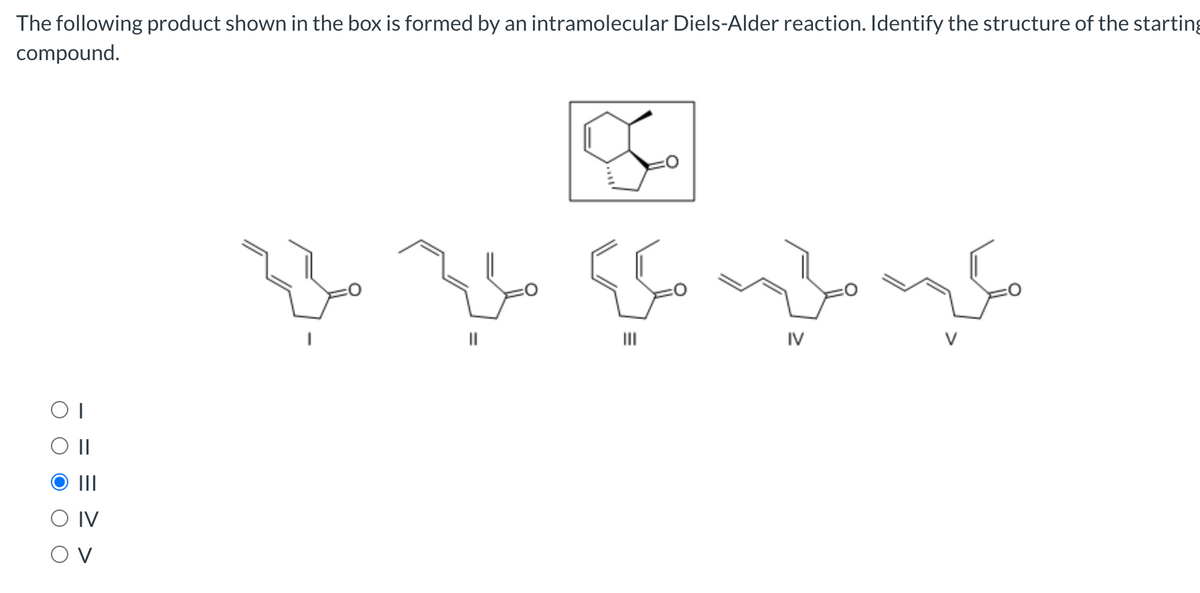 The following product shown in the box is formed by an intramolecular Diels-Alder reaction. Identify the structure of the starting
compound.
||
IV
II
II
O IV
O V
