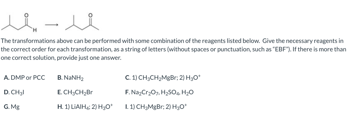 The transformations above can be performed with some combination of the reagents listed below. Give the necessary reagents in
the correct order for each transformation, as a string of letters (without spaces or punctuation, such as “EBF"). If there is more than
one correct solution, provide just one answer.
A. DMP or PCC
B. NaNH2
C. 1) CH3CH2M8B1; 2) H3O*
D. CH31
E. CH3CH2B
F. Na2Cr207, H2SO4, H2O
G. Mg
H. 1) LİAIH4; 2) H3O*
1. 1) CH3MgBr; 2) H3O*
