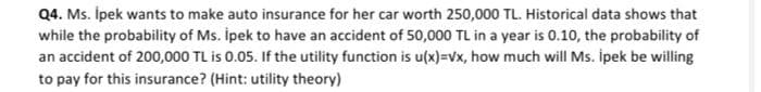 Q4. Ms. İpek wants to make auto insurance for her car worth 250,000 TL. Historical data shows that
while the probability of Ms. İpek to have an accident of 50,000 TL in a year is 0.10, the probability of
an accident of 200,000 TL is 0.05. If the utility function is u(x)=√x, how much will Ms. İpek be willing
to pay for this insurance? (Hint: utility theory)