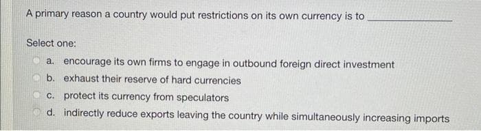 A primary reason a country would put restrictions on its own currency is to
Select one:
a. encourage its own firms to engage in outbound foreign direct investment
b. exhaust their reserve of hard currencies
c. protect its currency from speculators
d. indirectly reduce exports leaving the country while simultaneously increasing imports