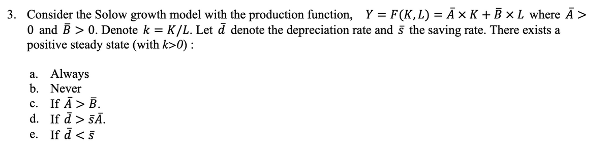 3. Consider the Solow growth model with the production function, Y = F (K, L) = Ã × K + B × L where Ã >
0 and B > 0. Denote k = K/L. Let d denote the depreciation rate and 5 the saving rate. There exists a
positive steady state (with k>0) :
a. Always
b.
Never
C.
If Ā > B.
d. If d > SĀ.
e.
If d < 5