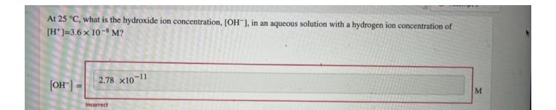 At 25 °C, what is the hydroxide ion concentration, [OH-], in an aqueous solution with a hydrogen ion concentration of
[H] 3.6 x 10-8 M?
[OH-] =
2.78 x10-11
incorrect
M