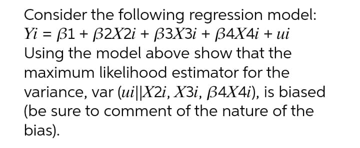 Consider the following regression model:
Yi = B1 + B2X2i + ß3X3i + ß4X4i + ui
Using the model above show that the
maximum likelihood estimator for the
variance, var (ui||X2i, X3i, ß4X4i), is biased
(be sure to comment of the nature of the
bias).
