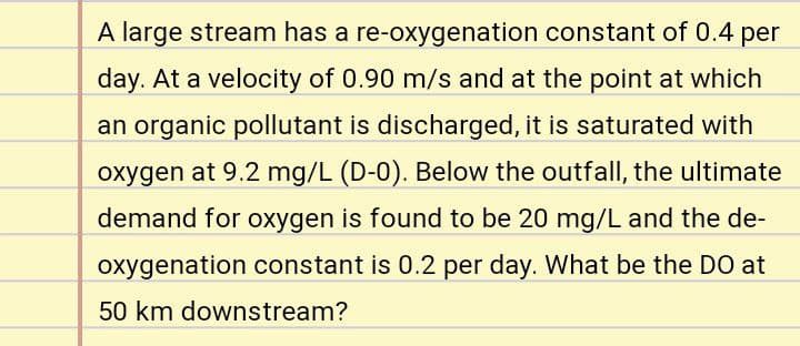 A large stream has a re-oxygenation constant of 0.4 per
day. At a velocity of 0.90 m/s and at the point at which
an organic pollutant is discharged, it is saturated with
oxygen at 9.2 mg/L (D-0). Below the outfall, the ultimate
demand for oxygen is found to be 20 mg/L and the de-
oxygenation constant is 0.2 per day. What be the DO at
50 km downstream?
