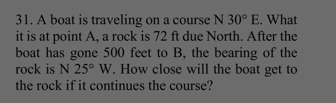 31. A boat is traveling on a course N 30° E. What
it is at point A, a rock is 72 ft due North. After the
boat has gone 500 feet to B, the bearing of the
rock is N 25° W. How close will the boat get to
the rock if it continues the course?
