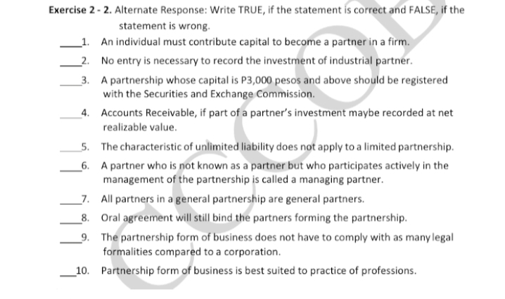 Exercise 2-2. Alternate Response: Write TRUE, if the statement is correct and FALSE, if the
statement is wrong.
1. An individual must contribute capital to become a partner in a firm.
2. No entry is necessary to record the investment of industrial partner.
3.
A partnership whose capital is P3,000 pesos and above should be registered
with the Securities and Exchange Commission.
4.
5. The characteristic of unlimited liability does not apply to a limited partnership.
6.
A partner who is not known as a partner but who participates actively in the
management of the partnership is called a managing partner.
7. All partners in a general partnership are general partners.
8.
Oral agreement will still bind the partners forming the partnership.
9.
The partnership form of business does not have to comply with as many legal
formalities compared to a corporation.
10. Partnership form of business is best suited to practice of professions.
Accounts Receivable, if part of a partner's investment maybe recorded at net
realizable value.