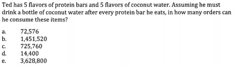 Ted has 5 flavors of protein bars and 5 flavors of coconut water. Assuming he must
drink a bottle of coconut water after every protein bar he eats, in how many orders can
he consume these items?
72,576
1,451,520
725,760
14,400
3,628,800
а.
b.
с.
d.
е.
