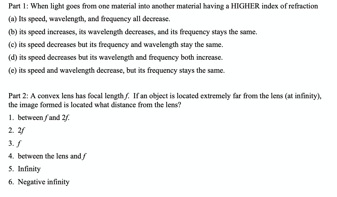 Part 1: When light goes from one material into another material having a HIGHER index of refraction
(a) Its speed, wavelength, and frequency all decrease.
(b) its speed increases, its wavelength decreases, and its frequency stays the same.
(c) its speed decreases but its frequency and wavelength stay the same.
(d) its speed decreases but its wavelength and frequency both increase.
(e) its speed and wavelength decrease, but its frequency stays the same.
Part 2: A convex lens has focal length f. If an object is located extremely far from the lens (at infinity),
the image formed is located what distance from the lens?
1. between f and 2f.
2. 2f
3. f
4. between the lens and f
5. Infinity
6. Negative infinity
