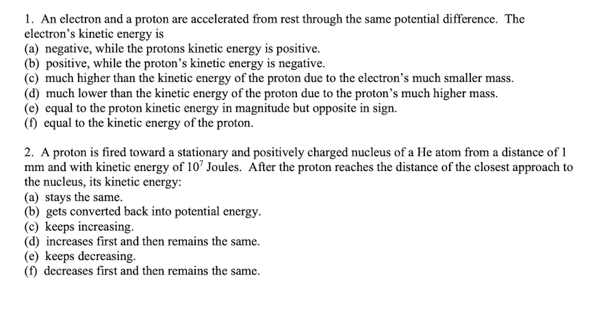 1. An electron and a proton are accelerated from rest through the same potential difference. The
electron's kinetic energy is
(a) negative, while the protons kinetic energy is positive.
(b) positive, while the proton's kinetic energy is negative.
(c) much higher than the kinetic energy of the proton due to the electron's much smaller mass.
(d) much lower than the kinetic energy of the proton due to the proton's much higher mass.
(e) equal to the proton kinetic energy in magnitude but opposite in sign.
(f) equal to the kinetic energy of the proton.
2. A proton is fired toward a stationary and positively charged nucleus of a He atom from a distance of 1
mm and with kinetic energy of 10' Joules. After the proton reaches the distance of the closest approach to
the nucleus, its kinetic energy:
(a) stays the same.
(b) gets converted back into potential energy.
(c) keeps increasing.
(d) increases first and then remains the same.
(e) keeps decreasing.
(f) decreases first and then remains the same.
