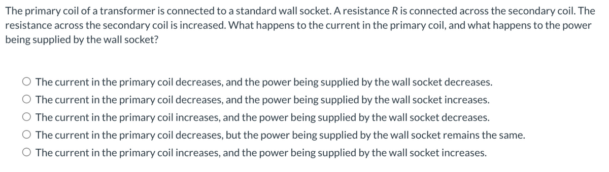 The primary coil of a transformer is connected to a standard wall socket. A resistance R is connected across the secondary coil. The
resistance across the secondary coil is increased. What happens to the current in the primary coil, and what happens to the power
being supplied by the wall socket?
O The current in the primary coil decreases, and the power being supplied by the wall socket decreases.
O The current in the primary coil decreases, and the power being supplied by the wall socket increases.
O The current in the primary coil increases, and the power being supplied by the wall socket decreases.
O The current in the primary coil decreases, but the power being supplied by the wall socket remains the same.
O The current in the primary coil increases, and the power being supplied by the wall socket increases.
