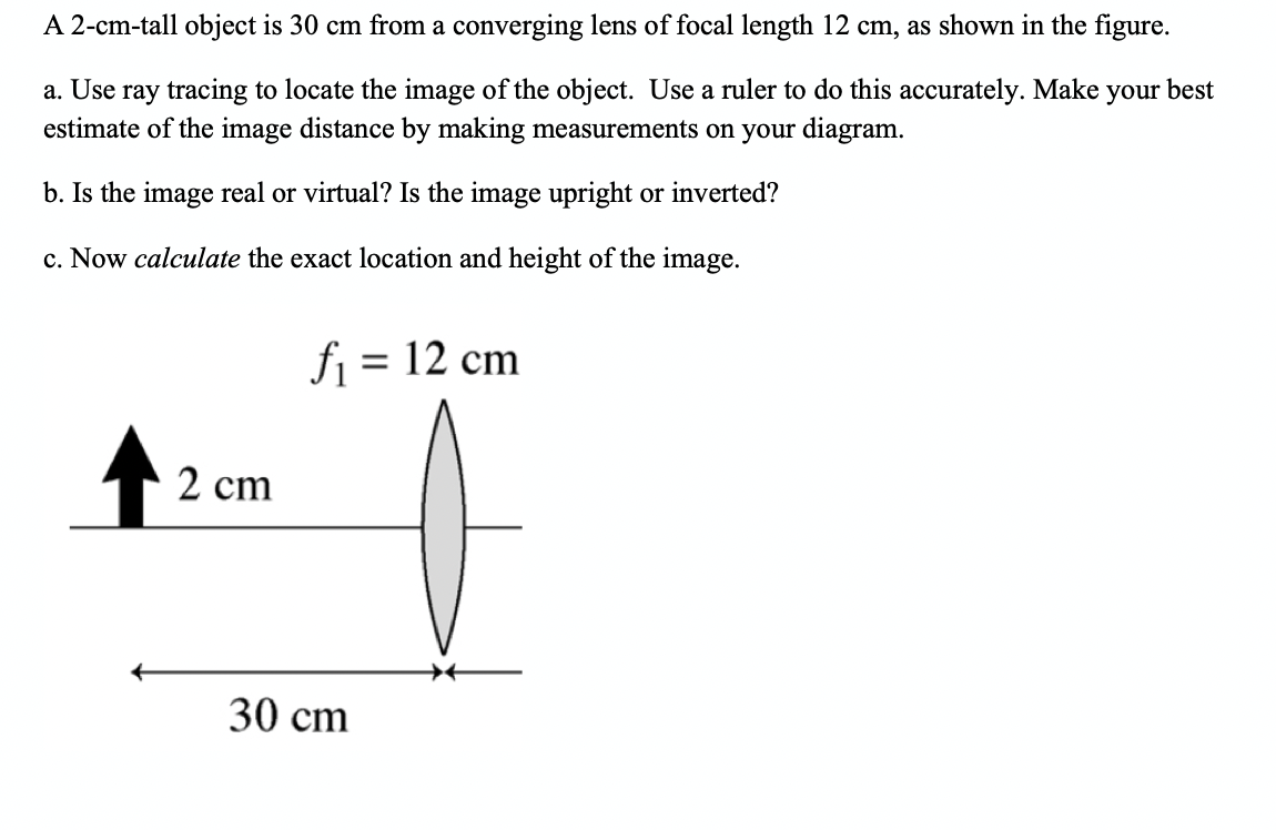 A 2-cm-tall object is 30 cm from a converging lens of focal length 12 cm, as shown in the figure.
a. Use ray tracing to locate the image of the object. Use a ruler to do this accurately. Make your best
estimate of the image distance by making measurements on your diagram.
b. Is the image real or virtual? Is the image upright or inverted?
c. Now calculate the exact location and height of the image.
fj = 12 cm
2 cm
30 сm
