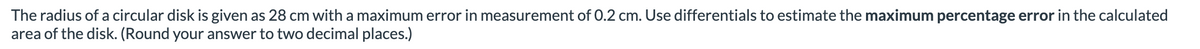 The radius of a circular disk is given as 28 cm with a maximum error in measurement of 0.2 cm. Use differentials to estimate the maximum percentage error in the calculated
area of the disk. (Round your answer to two decimal places.)
