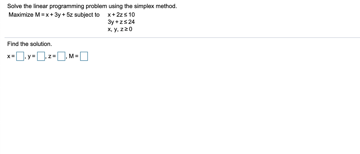 Solve the linear programming problem using the simplex method.
Maximize M= x + 3y + 5z subject to
x+ 2z< 10
3y +zs 24
х, у, z20
Find the solution.
X=
y =
Z=
M=
