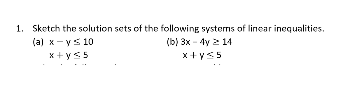 1. Sketch the solution sets of the following systems of linear inequalities.
(a) x - y< 10
(b) 3x – 4y > 14
x + y< 5
x + y<5
