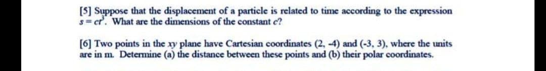 [5] Suppose that the displacement of a particle is related to time according to the expression
s= ct. What are the dimensions of the constant c?
[6] Two points in the xy plane have Cartesian coordinates (2, -4) and (-3, 3), where the units
are in m. Determine (a) the distance between these points and (b) their polar coordinates.

