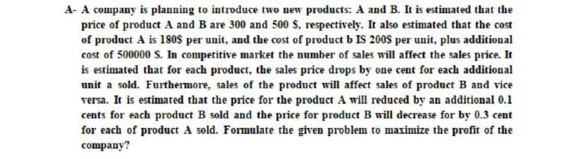 A- A company is planning to introduce two new products: A and B. It is estimated that the
price of product A and B are 300 and 500 S, respectively. It also estimated that the cost
of product A is 180OS per unit, and the cost of product b IS 200S per unit, plus additional
cost of 500000 S. In competitive market the number of sales will affect the sales price. It
is estimated that for each product, the sales price drops by one cent for each additional
unit a sold. Furthermore, sales of the product will affect sales of product B and vice
versa. It is estimated that the price for the product A will reduced by an additional 0.1
cents for each product B sold and the price for product B will decrease for by 0.3 cent
for each of product A sold. Formulate the given problem to maximize the profit of the
company?
