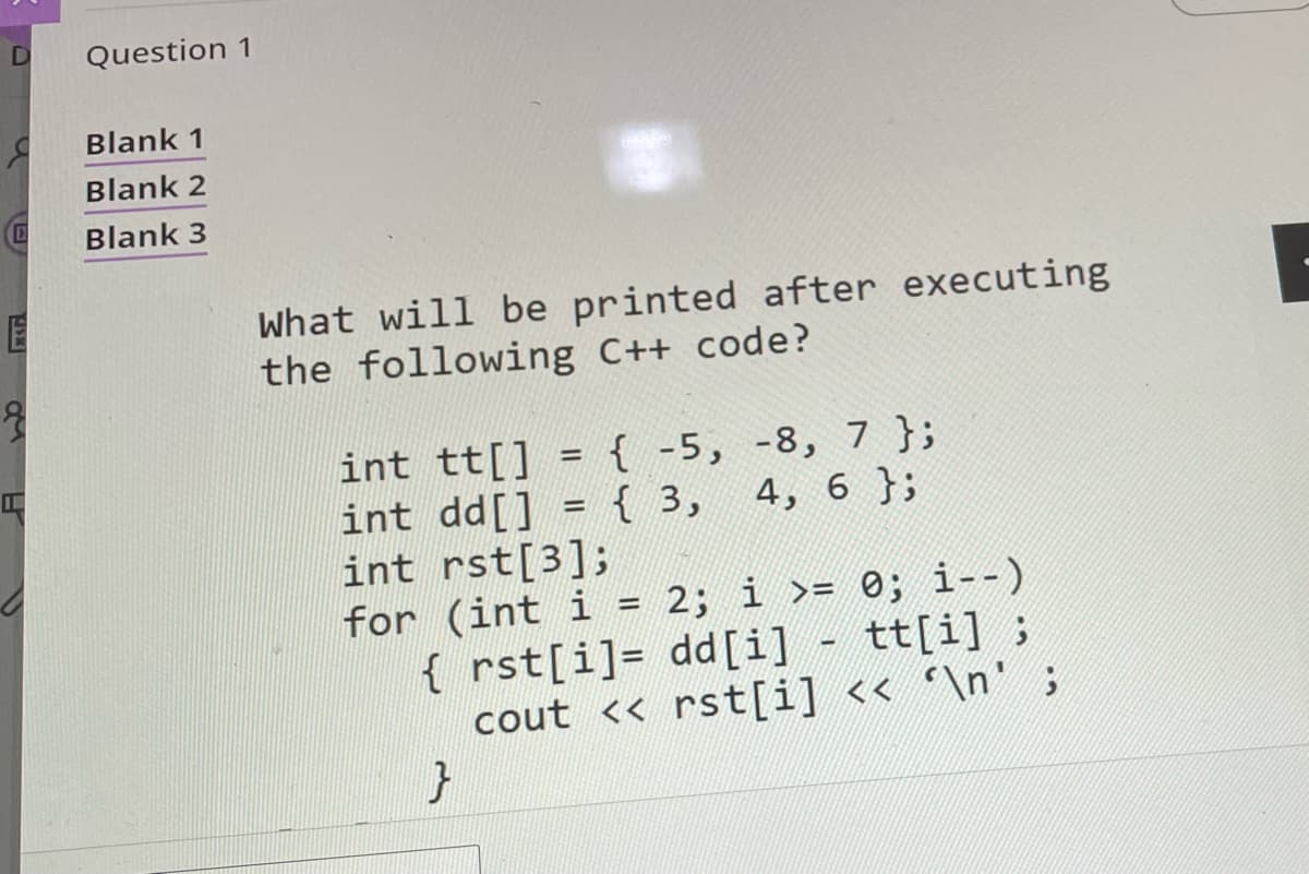 D
E
I
Question 1
Blank 1
Blank 2
Blank 3
What will be printed after executing
the following C++ code?
int tt[] = { -5, -8, 7 };
int dd[] = { 3, 4, 6 };
int rst[3];
for (int i = 2; i >= 0; i--)
{ rst[i]= dd[i] - tt[i];
cout <<rst[i] << '\n';
}