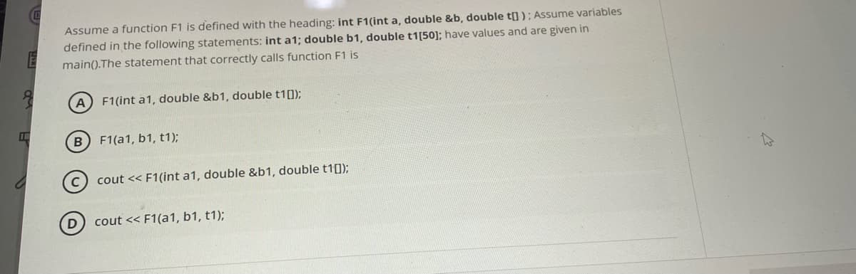 I
D
Assume a function F1 is defined with the heading: int F1(int a, double &b, double t[]); Assume variables
defined in the following statements: int a1; double b1, double t1[50]; have values and are given in
main().The statement that correctly calls function F1 is
A
F1(int a1, double &b1, double t1[]);
B) F1(a1, b1, t1);
cout << F1(int a1, double &b1, double t1[]);
cout << F1(a1, b1, t1);
D