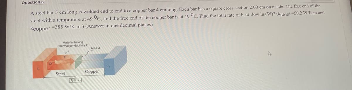 Question 6
A steel bar 5 cm long is welded end to end to a copper bar 4 cm long. Each bar has a square cross section 2.00 cm on a side. The free end of the
steel with a temprature at 49 °C, and the free end of the cooper bar is at 19 °C. Find the total rate of heat flow in (W)? (ksteel =50.2 W/K.m and
kcopper =385 W/K.m ) (Answer in one decimal places)
Material having
thermal conductivity k
Area A
Steel
Copper
