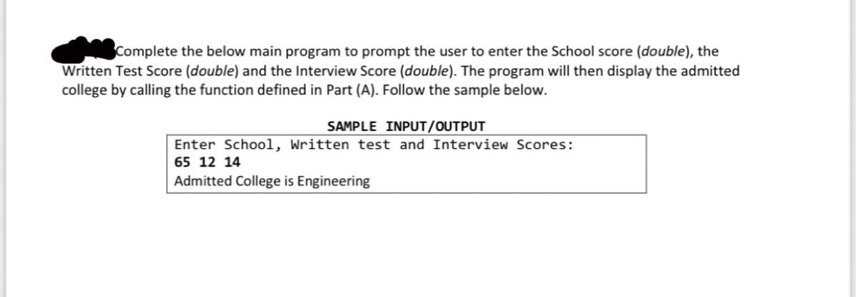 Complete the below main program to prompt the user to enter the School score (double), the
Written Test Score (double) and the Interview Score (double). The program will then display the admitted
college by calling the function defined in Part (A). Follow the sample below.
SAMPLE INPUT/OUTPUT
Enter School, Written test and Interview Scores:
65 12 14
Admitted College is Engineering