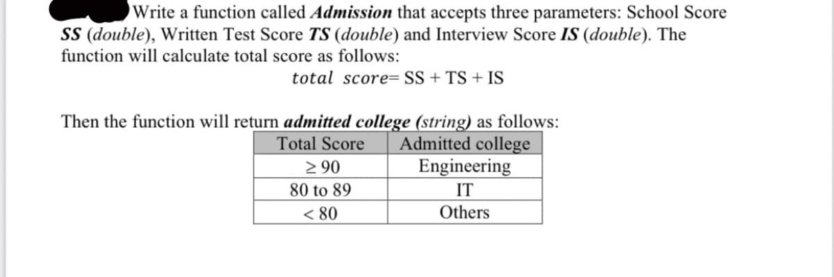 Write a function called Admission that accepts three parameters: School Score
SS (double), Written Test Score TS (double) and Interview Score IS (double). The
function will calculate total score as follows:
total score=SS + TS + IS
Then the function will return admitted college (string) as follows:
Total Score
Admitted college
≥ 90
80 to 89
< 80
Engineering
IT
Others