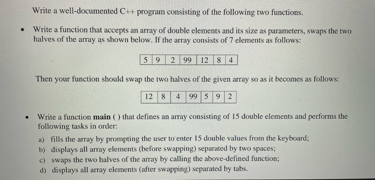 Write a well-documented C+t program consisting of the following two functions.
Write a function that accepts an array of double elements and its size as parameters, swaps the two
halves of the array as shown below. If the array consists of 7 elements as follows:
9.
99
12
8.
4
Then your function should swap the two halves of the given array so as it becomes as follows:
12
8
4
99 5 9
2
Write a function main ( ) that defines an array consisting of 15 double elements and performs the
following tasks in order:
a) fills the array by prompting the user to enter 15 double values from the keyboard;
b) displays all array elements (before swapping) separated by two spaces;
c) swaps the two halves of the array by calling the above-defined function3;
d) displays all array elements (after swapping) separated by tabs.
