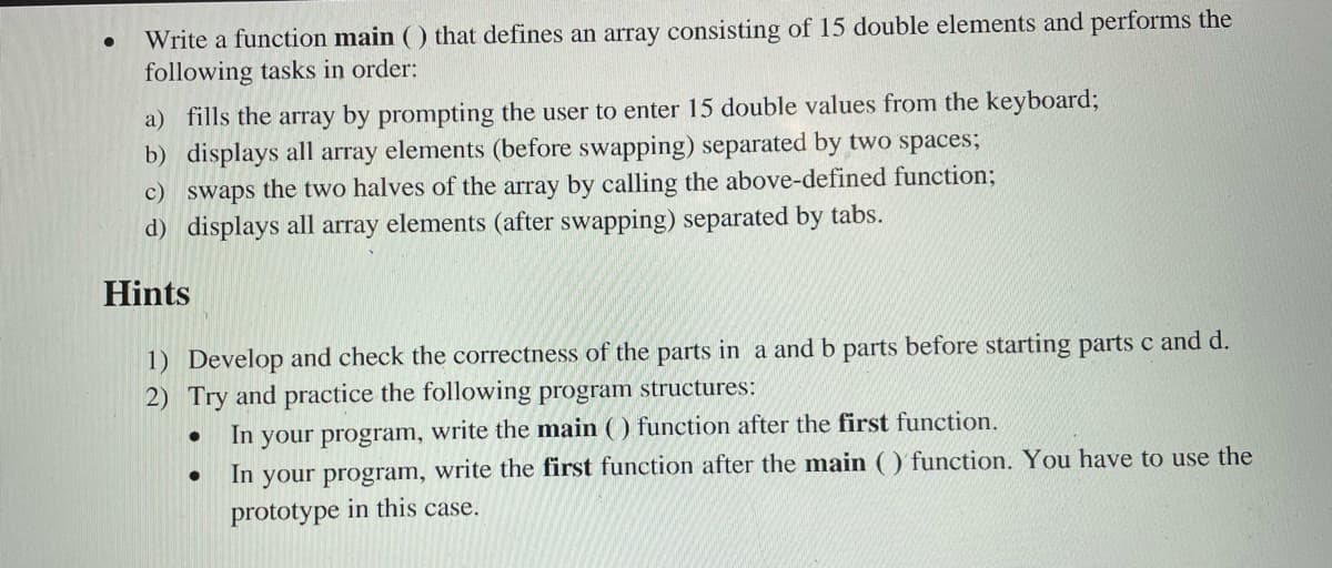 Write a function main () that defines an array consisting of 15 double elements and performs the
following tasks in order:
a) fills the array by prompting the user to enter 15 double values from the keyboard;
b) displays all array elements (before swapping) separated by two spaces;
c) swaps the two halves of the array by calling the above-defined function;
d) displays all array elements (after swapping) separated by tabs.
Hints
1) Develop and check the correctness of the parts in a and b parts before starting parts c and d.
2) Try and practice the following program structures:
In your program, write the main ( ) function after the first function.
In your program, write the first function after the main ( ) function. You have to use the
prototype in this case.
