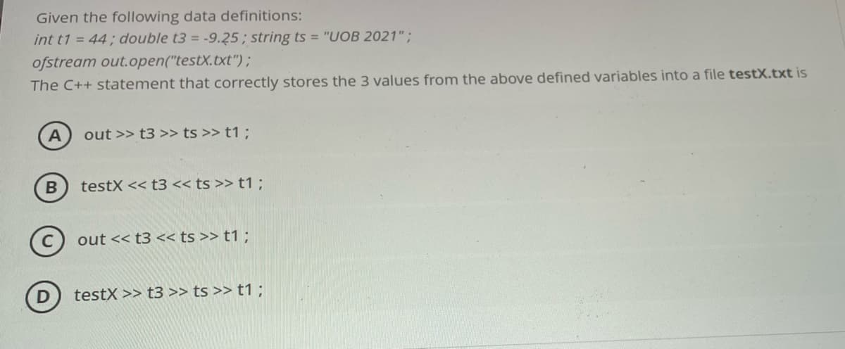 Given the following data definitions:
int t1 = 44; double t3 = -9.25; string ts = "UOB 2021";
ofstream out.open("testX.txt");
The C++ statement that correctly stores the 3 values from the above defined variables into a file testX.txt is
out >> t3 >> ts >> t1 ;
testX << t3 << ts >> t1 ;
C out << t3 << ts >> t1 ;
D) testX >> t3 >> ts >> t1;
