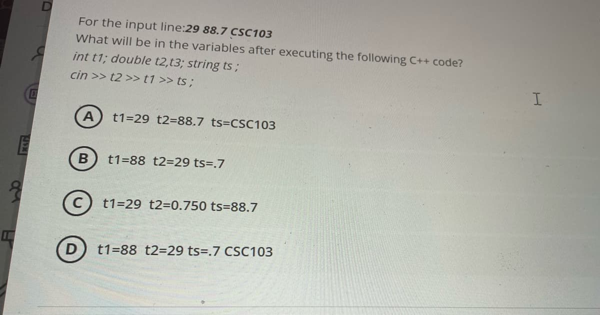 For the input line:29 88.7 CSC103
What will be in the variables after executing the following C++ code?
int t1; double t2,t3; string ts;
cin >> t2 >>t1 >> ts ;
A
t1=29 t2=88.7 ts=CSC103
B
t1=88 t2=29 ts=.7
C) t1=29 t2=0.750 ts=88.7
D
t1=88 t2=29 ts=.7 CSC103
