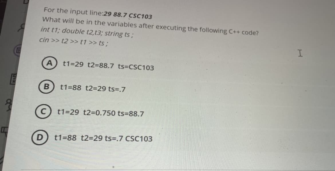For the input line:29 88.7 CSC103
What will be in the variables after executing the following C++ code?
int t1; double t2,t3; string ts;
cin >> t2 >> t1 >> ts;
t1=29 t2=88.7 ts=CSC103
B
t1=88 t2=29 ts=.7
t1=29 t2=0.750 ts=88.7
t1=88 t2=29 ts=.7 CSC103
