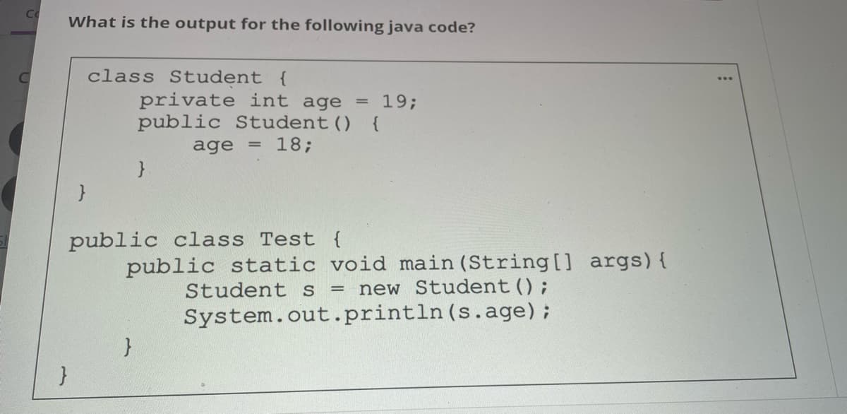 Co
What is the output for the following java code?
class Student {
private int age = 19;
public Student() {
age = 18;
public class Test {
public static void main (String [] args) {
Student s
= new Student();
System.out.println(s.age);
