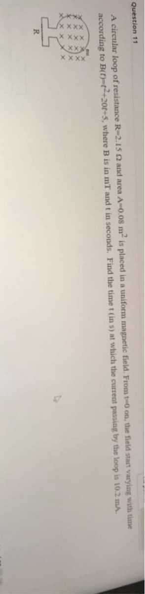 LxxX
Question 11
A circular loop of resistance R-2.15 and area A-0.08 m- is placed in a uniform magnetic field. From t-0 on, the field start varying with time
according to B(t)-t+20t+5, where B is in mT and t in seconds. Find the time t (in s) at which the current passing by the loop is 10.2 mA.
R
