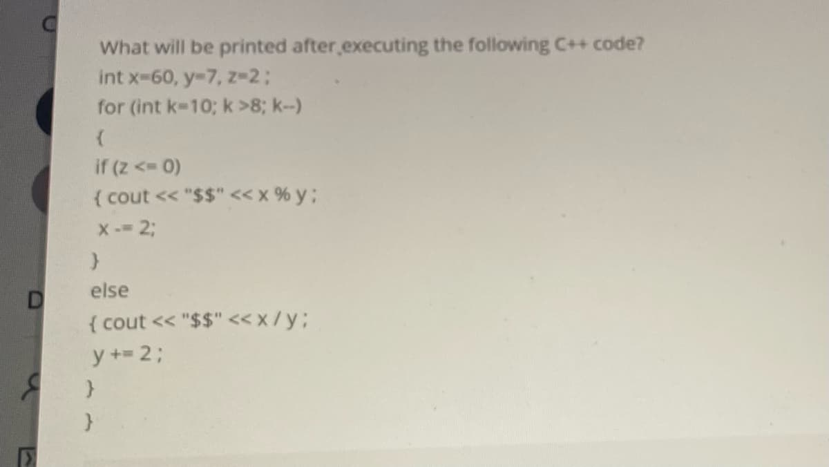 What will be printed after executing the following C++ code?
int x-60, y-7, z-2;
for (int k-10; k >8; k--)
if (z < 0)
( cout << "$$" <<x % y;
X- 23;
else
{ cout << "$$" <x/y;
y +2;
