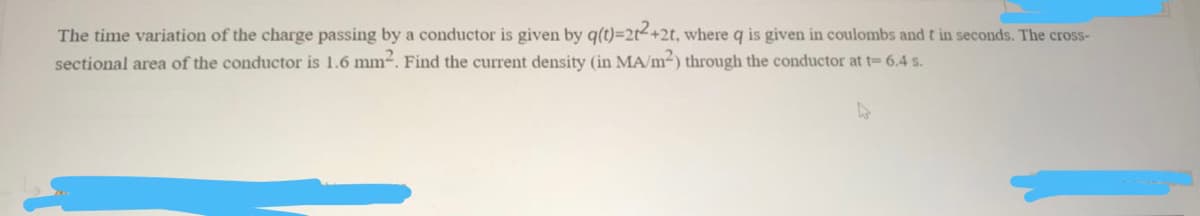 The time variation of the charge passing by a conductor is given by q(t)-2t+2t, where q is given in coulombs and t in seconds. The cross-
sectional area of the conductor is 1.6 mm-. Find the current density (in MA/m-) through the conductor at t= 6.4 s.
