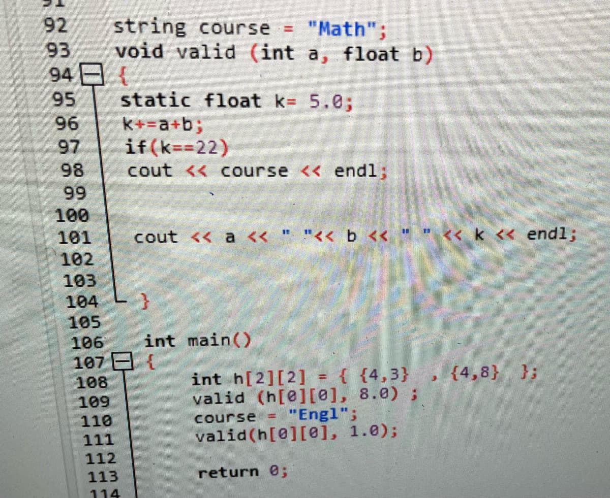 92
93
94
95
96
97
98
99
100
101
102
103
104
105
106
107
108
109
110
111
112
113
114
string course = "Math";
void valid (int a, float b)
{
static float k= 5.0;
k+=a+b;
if (k==22)
cout << course << endl;
cout << a << " "<< b << " " << k << endl;
}
int main()
{
{4,8} };
J
int h[2][2] = { {4,3}
valid (h[0][0], 8.0);
course "Engl";
=
valid (h[0][0], 1.0);
return 0;