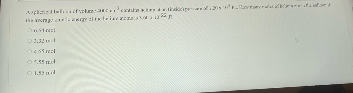 A spherical balloon of volume 4000 cm³ contains helium at an (inside) pressure of 1.20 x 105 Pa. How many moles of helium are in the balloon if
the average kinetic energy of the helium atoms is 3.60 x 10-22 j?
O 6.64 mol
O 3.32 mol
O 4.65 mol
O 5.55 mol
O 1.55 mol
