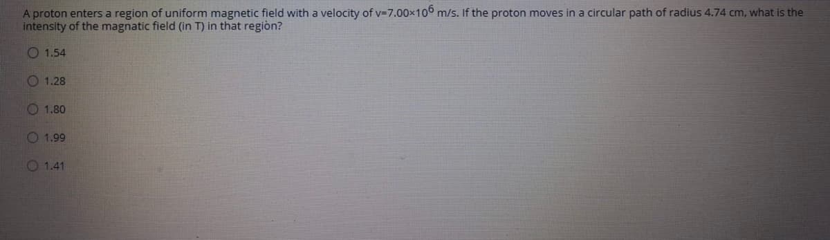 A proton enters a region of uniform magnetic field with a velocity of v=7.00x10 m/s. If the proton moves in a circular path of radius 4.74 cm, what is the
intensity of the magnatic field (in T) in that regiòn?
O 1.54
O 1.28
O 1.80
O 1.99
O 1.41
OOO 0O

