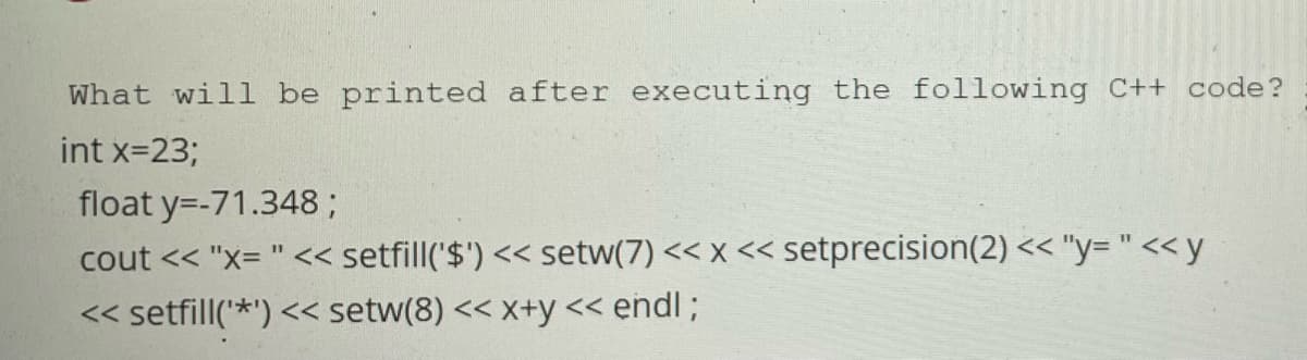 What will be printed after executing the following C++ code?
int x=23;
float y=-71.348;
cout << "x= " << setfill('$') << setw(7) << x << setprecision(2) << "y= " << y
<< setfill('*') << setw(8) << x+y << endl;
