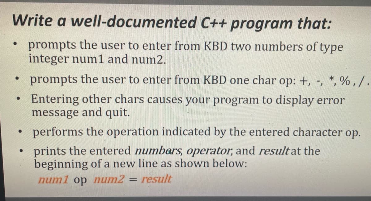 Write a well-documented C++ program that:
prompts the user to enter from KBD two numbers of type
integer num1 and num2.
prompts the user to enter from KBD one char op: +, -, *, % , / .
Entering other chars causes your program to display error
message and quit.
• performs the operation indicated by the entered character op.
prints the entered numbers, operator, and resultat the
beginning of a new line as shown below:
num1 op num2 = result
