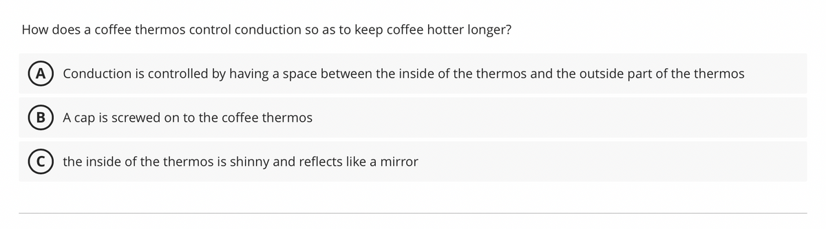 How does a coffee thermos control conduction so as to keep coffee hotter longer?
A Conduction is controlled by having a space between the inside of the thermos and the outside part of the thermos
B
A cap is screwed on to the coffee thermos
(C) the inside of the thermos is shinny and reflects like a mirror