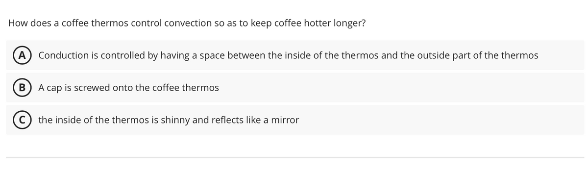 How does a coffee thermos control convection so as to keep coffee hotter longer?
A Conduction is controlled by having a space between the inside of the thermos and the outside part of the thermos
B A cap is screwed onto the coffee thermos
(C) the inside of the thermos is shinny and reflects like a mirror