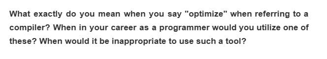 What exactly do you mean when you say "optimize" when referring to a
compiler? When in your career as a programmer would you utilize one of
these? When would it be inappropriate to use such a tool?