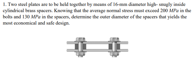1. Two steel plates are to be held together by means of 16-mm diameter high- snugly inside
cylindrical brass spacers. Knowing that the average normal stress must exceed 200 MPa in the
bolts and 130 MPa in the spacers, determine the outer diameter of the spacers that yields the
most economical and safe design.
