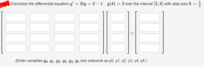 ¡ Discretize the differential equation y' + 2ty = 2 – t, y(4) = 2 over the interval [2, 4] with step-size h
(Enter variables Yo, Y1, Y2; Y3, Y4, Y5 into webwork as y0, y1, y2, y3, y4, y5.)
||
