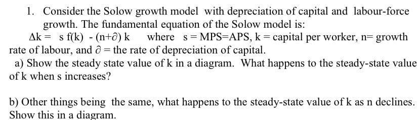 1. Consider the Solow growth model with depreciation of capital and labour-force
growth. The fundamental equation of the Solow model is:
Ak = s f(k) - (n+ô) k
rate of labour, and ô= the rate of depreciation of capital.
a) Show the steady state value of k in a diagram. What happens to the steady-state value
where s MPS=APS, k = capital per worker, n= growth
of k when s increases?
b) Other things being the same, what happens to the steady-state value of k as n declines.
Show this in a diagram.
