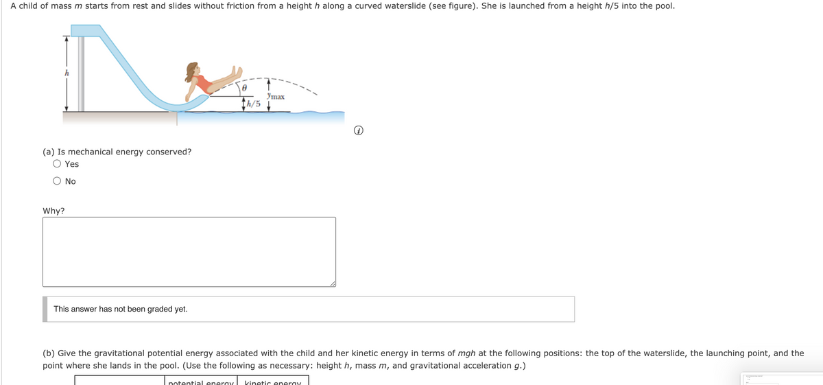 A child of mass m starts from rest and slides without friction from a height h along a curved waterslide (see figure). She is launched from a height h/5 into the pool.
Утах
th/5 4
(a) Is mechanical energy conserved?
Yes
No
Why?
This answer has not been graded yet.
(b) Give the gravitational potential energy associated with the child and her kinetic energy in terms of mgh at the following positions: the top of the waterslide, the launching point, and the
point where she lands in the pool. (Use the following as necessary: height h, mass m, and gravitational acceleration g.)
potential eneray
kinetic eneray
