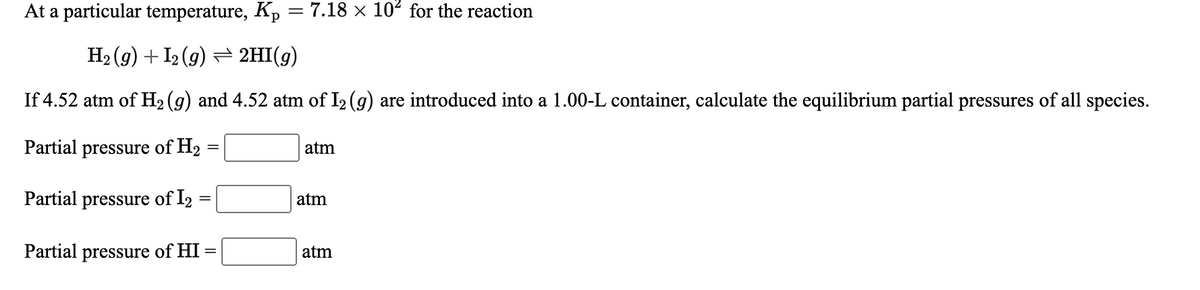 At a particular temperature, Kp = 7.18 × 102 for the reaction
H2 (g) + I2 (g) = 2HI(g)
If 4.52 atm of H2 (g) and 4.52 atm of I2 (g) are introduced into a 1.00-L container, calculate the equilibrium partial pressures of all species.
Partial pressure of H2 :
atm
Partial pressure of l2
atm
Partial pressure of HI
atm

