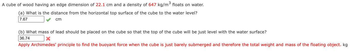 A cube of wood having an edge dimension of 22.1 cm and a density of 647 kg/m³ floats on water.
(a) What is the distance from the horizontal top surface of the cube to the water level?
7.67
cm
(b) What mass of lead should be placed on the cube so that the top of the cube will be just level with the water surface?
36.74
Apply Archimedes' principle to find the buoyant force when the cube is just barely submerged and therefore the total weight and mass of the floating object. kg
