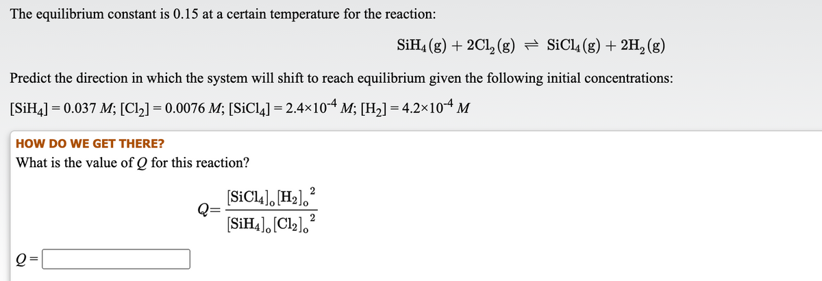 The equilibrium constant is 0.15 at a certain temperature for the reaction:
SIH4 (g) + 2Cl, (g) = SiCl4(g) + 2H, (g)
Predict the direction in which the system will shift to reach equilibrium given the following initial concentrations:
[SİH4] = 0.037 M; [Cl2] = 0.0076 M; [SICL4] = 2.4×10-4 M; [H2] = 4.2x10-4 M
HOW DO WE GET THERE?
What is the value of Q for this reaction?
[SIC14], [H2],
[SİH4], [Cl2],?
Q =
